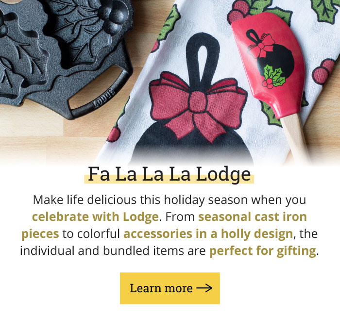 Fa La La La Lodge Makes life delicious this holiday season when you celebrate with Lodge. From seasonal cast iron pieces to colorful accessories in a holly design, the individual and bundled items are perfect for gifting. Learn more