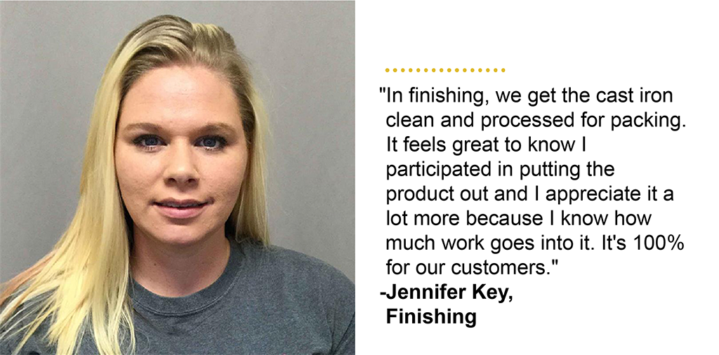 "In finishing, we get the cast iron clean and processed for packing. It feels great to know I participated in putting the product out and I appreciate it a lot more because I know how much work goes into it. It''s 100% for our customers." -Jennifer Key, Finishing