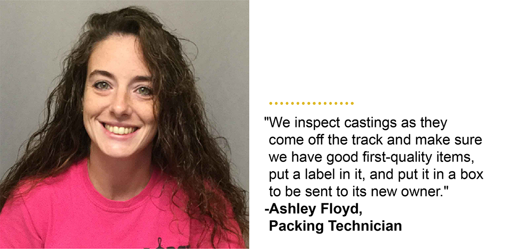 "We inspect castings as they come off the track and make sure we have good first-quality items, put a label in it, and put it in a box to be sent to its new owner." -Ashley Floyd, Packing Technician