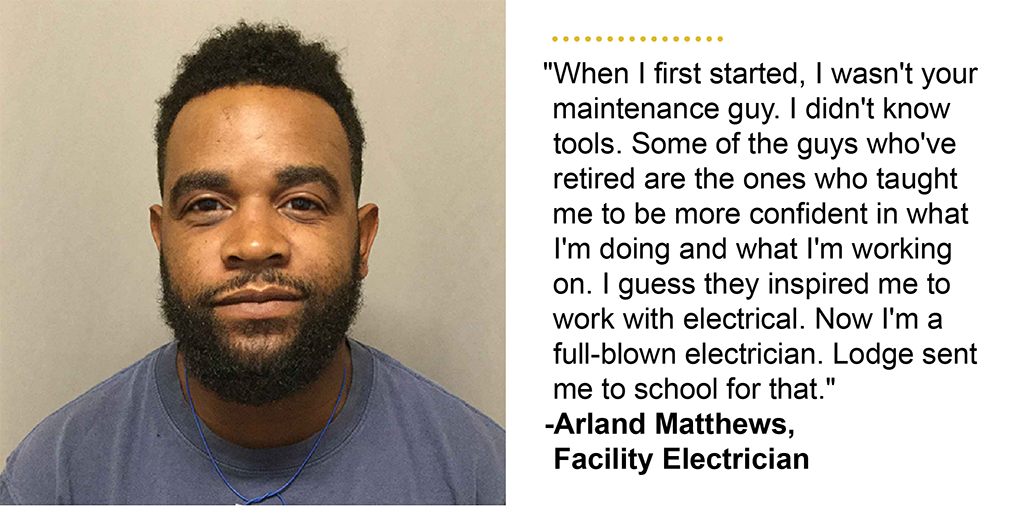 "When I first started, I wasn''t your maintenance guy. I didn''t know tools. Some of the guys who''ve retired are the ones who taught me to be more confident in what I''m doing and what I''m working on. I guess they inspired me to work with electrical. Now I''m a full-blown electrician. Lodge sent me to school for that." -Arland Matthews, Facility Electrician