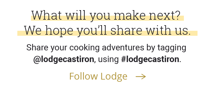 What will you make next? We hope you'll share it with us. Share your cooking adventures with us by tagging @lodgecastiron and using #lodgecastiron.