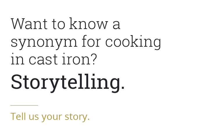 Want to know a synonym for cooking in cast iron? Storytelling. Tell us a story..