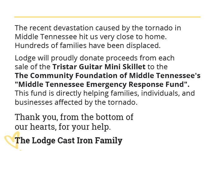 The recent devastation caused by the tornado in Middle Tennessee hit us very close to home. Hundreds of families have been displaced. Lodge will proudly donate proceeds from each sale of the Tristar Guitar Mini Skillet to the The Community Foundation of Middle Tennessee''s "Middle Tennessee Tornado Response Fund". This fund is directly helping families, individuals, and businesses affected by the tornado.  Thank you, from the bottom of our hearts, for your help. The Lodge Cast Iron Family