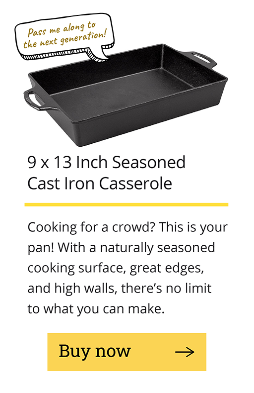9 x 13 Inch Seasoned Cast Iron Casserole Cooking for a crowd? This is your pan! With a naturally seasoned cooking surface, great edges, and high walls, there's no limit to what you can make.  [Buy now -->]
