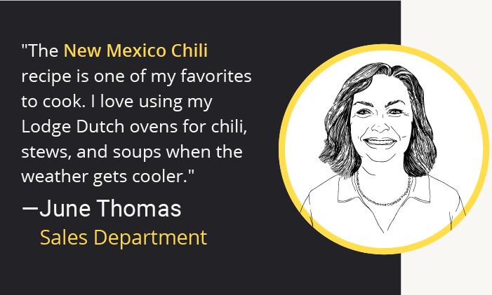 "The New Mexico Chili recipe is one of my favorites to cook. I love using my Lodge Dutch ovens for chili, stews, and soups when the weather gets cooler." -June Thomas Sales Department