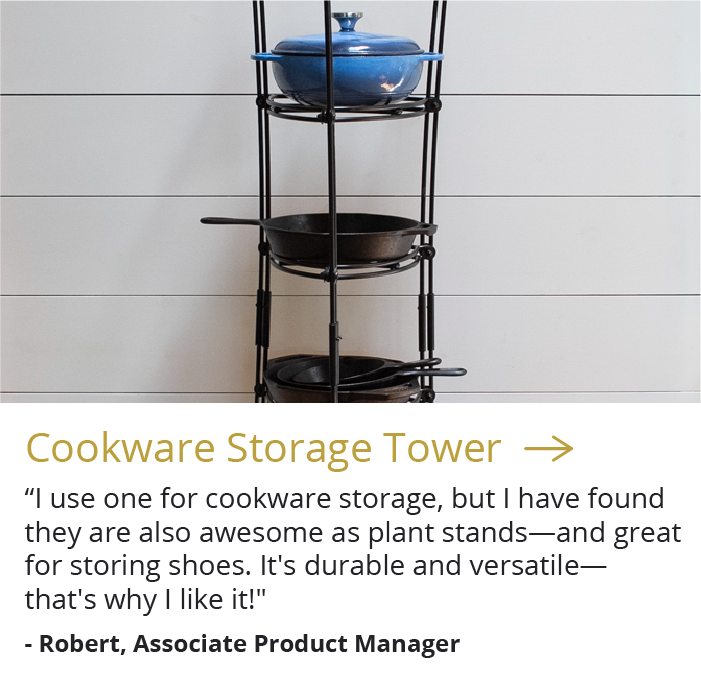 Cookware Storage Tower --> "I use one for cookware storage, but I have found they are also awesome as plant stands-and great for storing shoes. It''s durable and versatile-that''s why I like it!" - Robert, Associate Product Manager