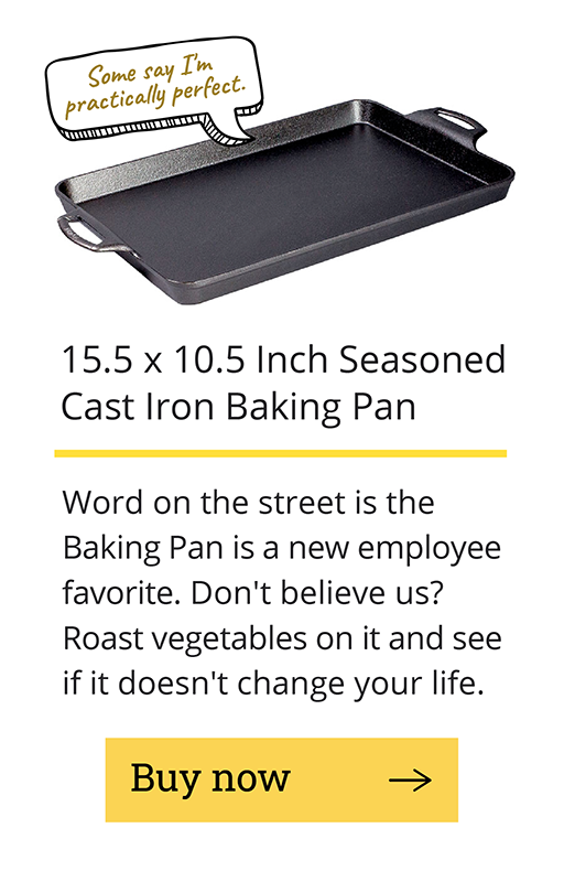 15.5 x 10.5 inch seasoned cast iron baking pan Word on the street is the Baking Pan is a new employee favorite. Don''t believe us? Roast vegetables on it and see if it doesn''t change your life. [Buy now -->]