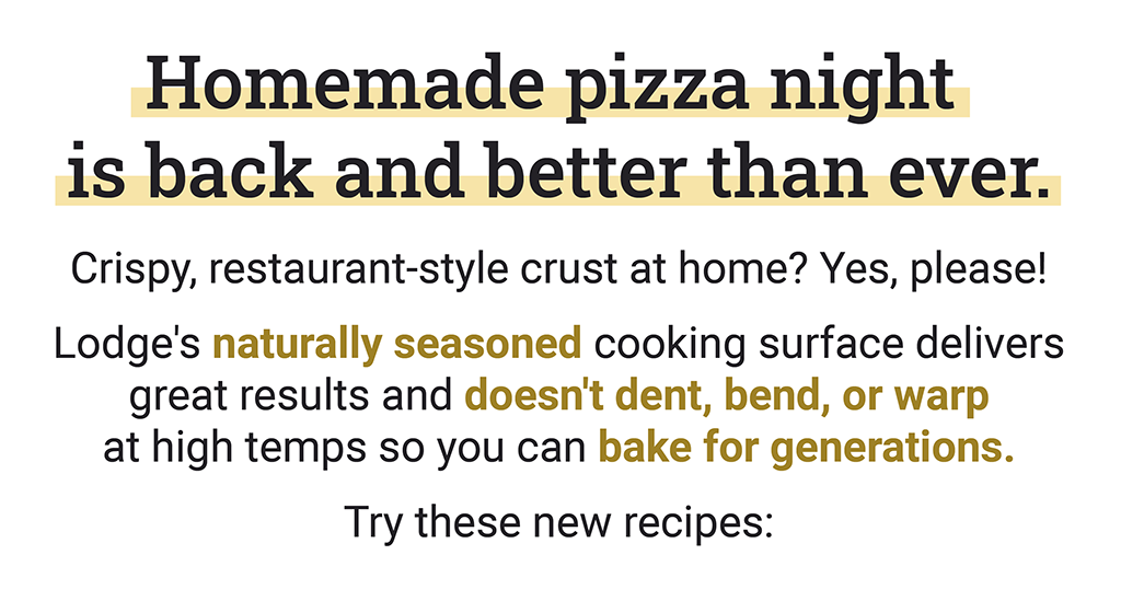Homemade pizza night is back and better than ever. Crispy, restaurant-style crust at home? Yes, please!  Lodge''s naturally seasoned cooking surface delivers great results and doesn''t dent, bend, or warp at high temps so you can bake for generations. Try these new recipes: