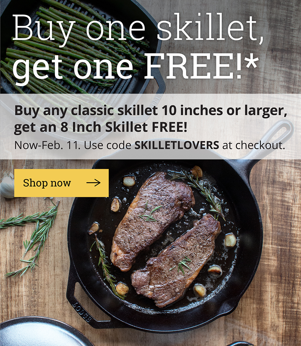 Buy one skillet, get one FREE!*  Buy any skillet 10 inches or larger, get an 8 Inch Skillet FREE!  Now-Feb. 11.  Use code SKILLETLOVERS at checkout.  [Shop now]