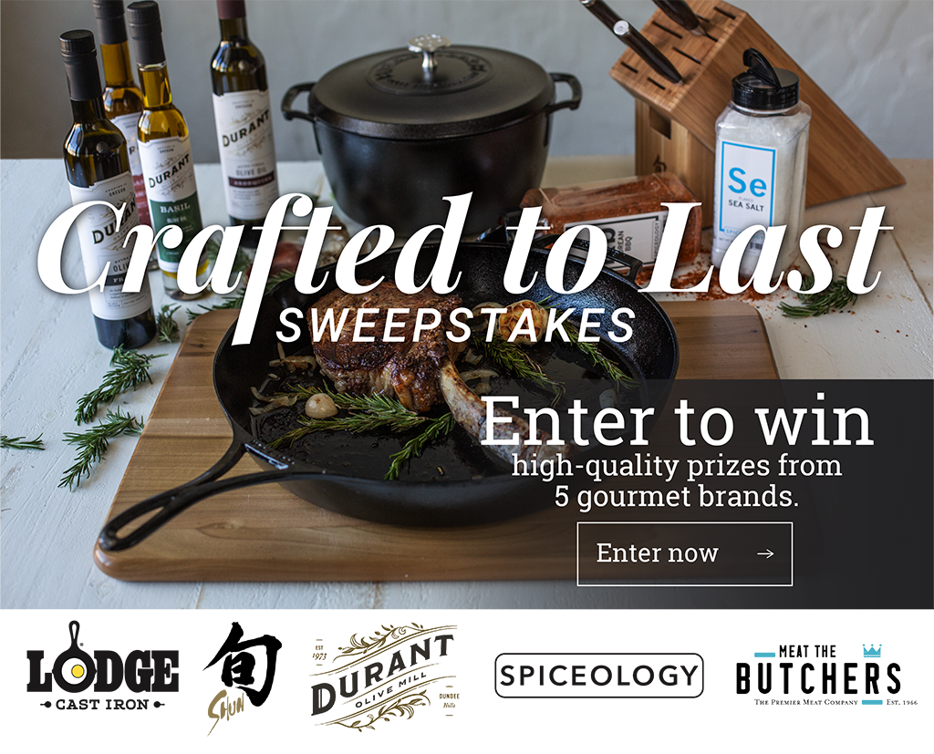 Crafted to Last Sweepstakes Enter to win high-quality prizes from 5 gourmet brands. [Enter now ?] (Lodge Cast Iron, Shun Cutlery, Durant Olive Oil, Spiceology, Meet the Butchers.)