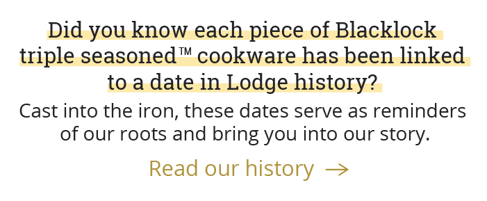 Did you know each piece of Blacklock triple seasonedTM cookware has been linked to a date in Lodge history? Cast into the iron, these dates serve as reminders of our roots and bring you into our story.  [Read our history-->]