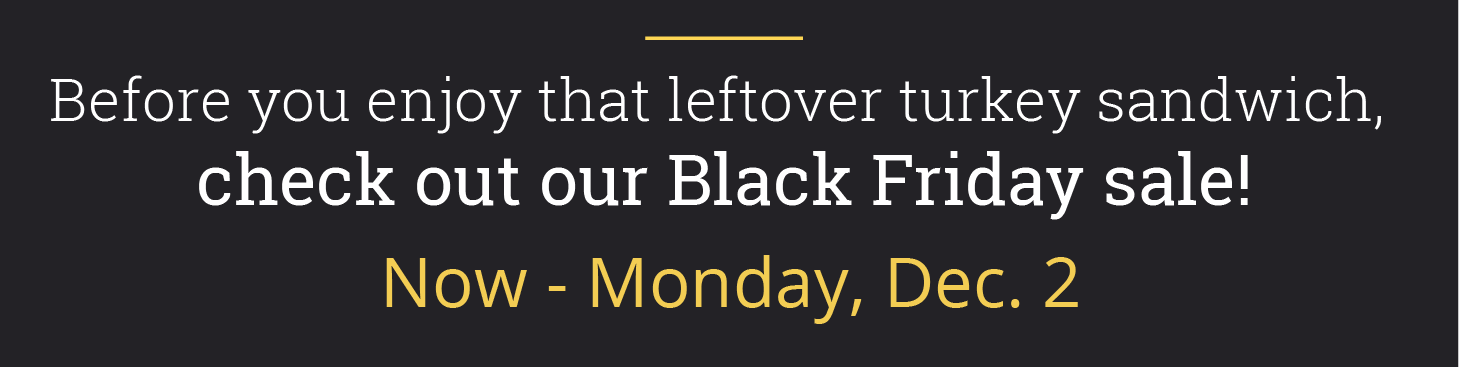 Before you enjoy that leftover turkey sandwich, check out our Black Friday sale! Now - Monday, Dec. 2