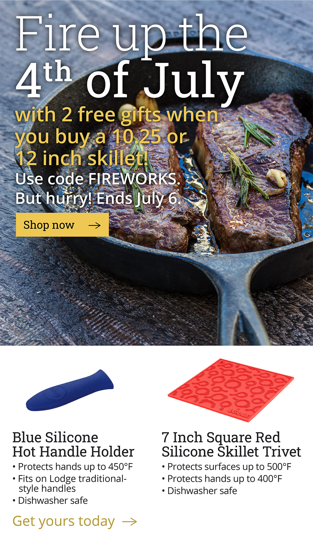  Fire up the 4th of July with 2 free gifts  when you buy a 10.25 or 12 inch skillet!  Use code FIREWORKS.  But hurry! Ends July 6.  [Shop now-->]  Blue Silicone Hot Handle Holder -Protects hands up to 500?F -Fits on Lodge traditional-style handles, 9+ inches -Dishwasher safe  7 Inch Square Red Silicone Skillet Trivet -Protects surfaces up to 500?F -Protects hands up to 400?F -Dishwasher safe  [Get yours today-->]