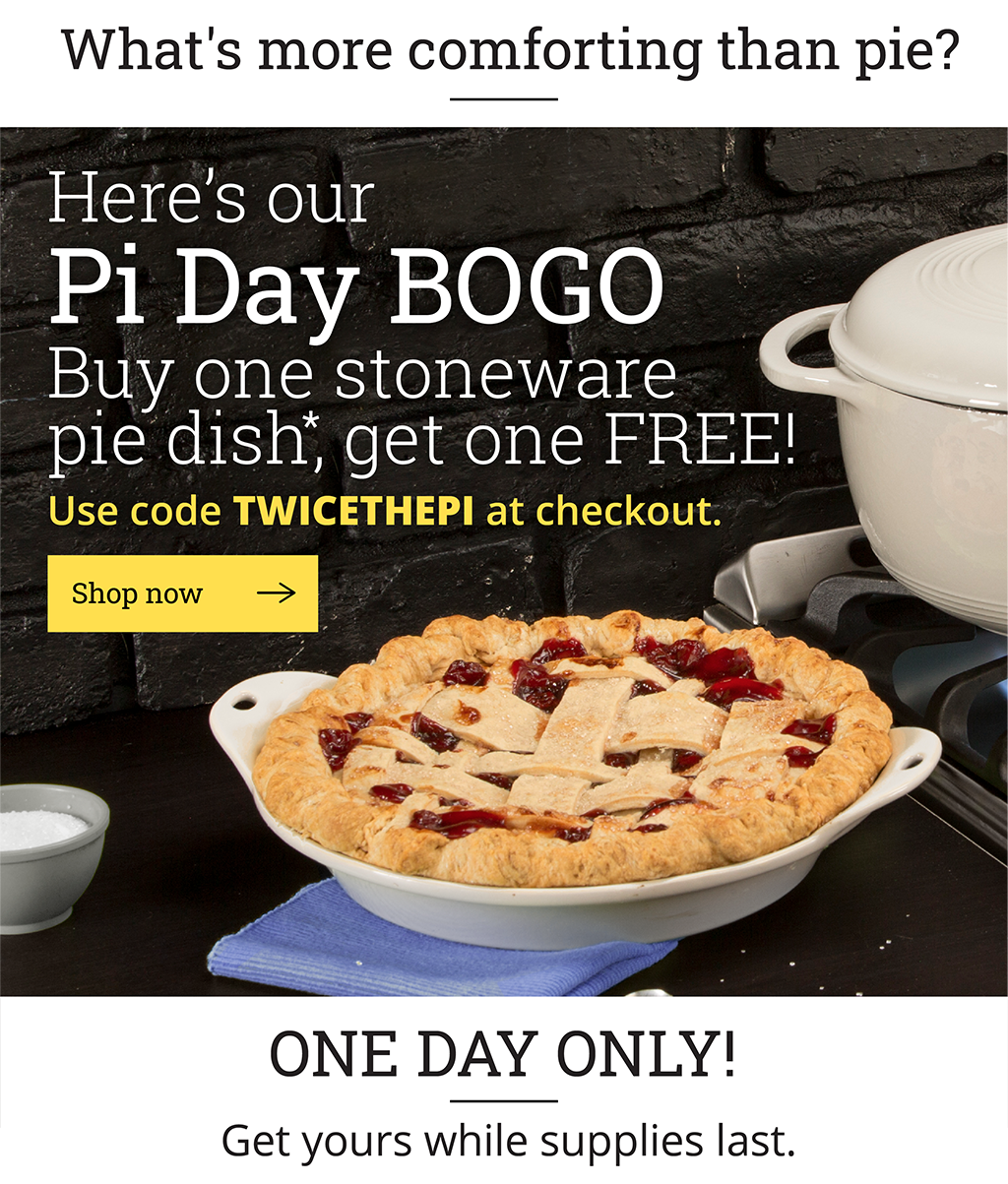 Pi Day BOGO Buy one stoneware pie dish*, get one FREE!Use code TWICETHEPI at checkout. [Shop now ?] One day only! Get yours while supplies last.