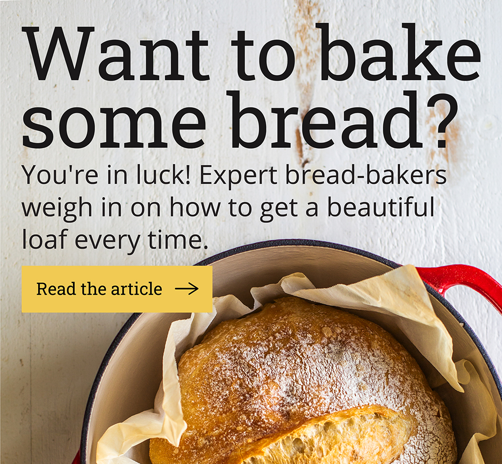 Want to bake some bread?  You''re in luck! Expert bread-bakers weigh in on how to get a beautiful loaf every time.  [Read the article ->]
