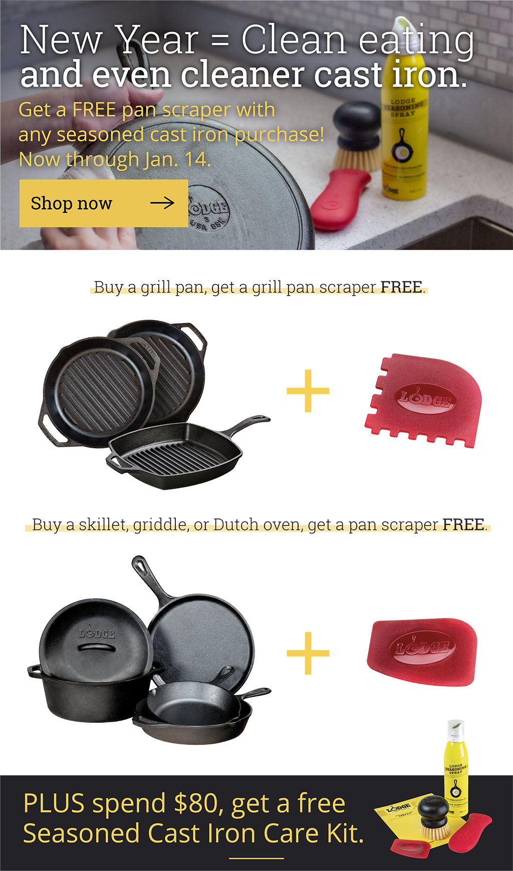 New Year = Clean eating and even cleaner cast iron  Get a FREE pan scraper with any seasoned cast iron purchase! Now through Jan. 14. [Shop now ?]  Buy a grill pan, get a grill pan scraper FREE. Buy a skillet, griddle, or Dutch oven, get a pan scraper FREE.  PLUS spend $80, get a free Seasoned Cast Iron Care Kit.