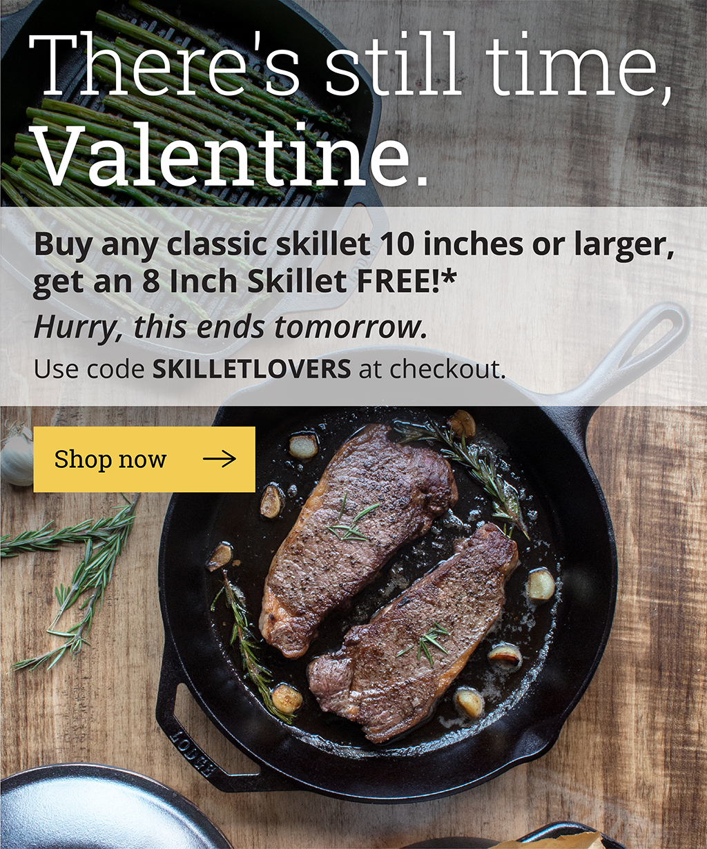 There's still time, Valentine.  Buy any skillet 10 inches or larger, get an 8 Inch Skillet FREE!*  Hurry, this ends tomorrow.  Use code SKILLETLOVERS at checkout.  [Shop now]