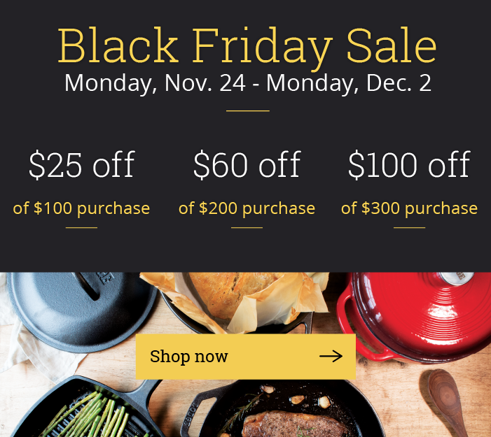 Black Friday Sale, Monday, Nov. 24 - Monday, Dec. 2 / $25 off of $100 purchase / $60 off of $200 purchase /  $100 off of $300 purchase /  {Shop Now > }