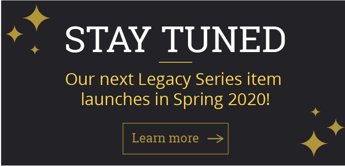STAY TUNED Our next Legacy Series item launches in Spring 2020!  [Learn more]