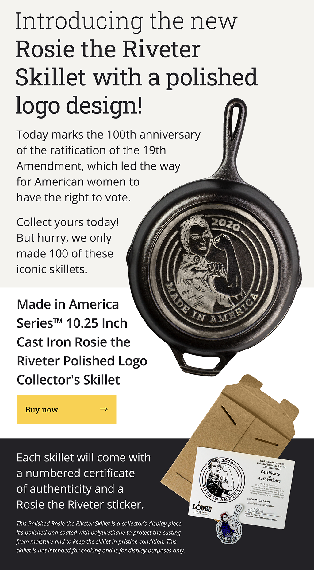 Introducing the new Rosie the Riveter Polished Collector''s Skillet Today marks the 100th anniversary of the ratification of the 19th Amendment, which led the way for American women to have the right to vote. Collect yours today! But hurry, we only made 100 of these iconic skillets.  [Product image] Made in America SeriesTM 10.25 Inch Cast Iron Rosie the Riveter Polished Skillet [Buy now -->] Each skillet will come with a numbered certificate of authentication and a Rosie the Riveter sticker. (Disclaimer) This Polished Rosie the Riveter Skillet is a collector's display piece. It's polished and coated with polyurethane to protect the casting from
 moisture and to keep the skillet in pristine condition. This skillet is not intended for cooking and is for display purposes only.