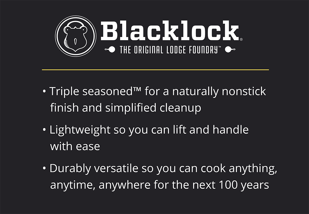 Blacklock is: -Triple seasonedTM for a naturally nonstick finish and simplified cleanup -Lightweight so you can lift and handle with ease -Durably versatile so you can cook anything, anytime, anywhere for the next 100 years 