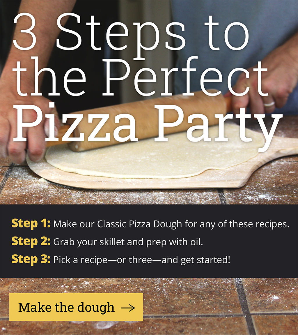3 Steps to the Perfect Pizza Party  Step 1: Make our Classic Pizza Dough for any of these recipes  Step 2: Decide what piece of cast iron you''ll use.  Step 3: Pick a recipe-or three-and get started!  [View the recipe]