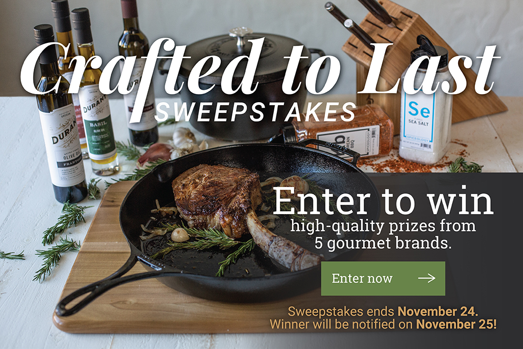 Crafted to Last Sweepstakes Enter to win high-quality prizes from 5 gourmet brands. [Enter now ?]  Sweepstakes ends November24. Winner will be notified on November25! (Lodge Cast Iron, Shun Cutlery, Durant Olive Oil, Spiceology, Meet the Butchers.)