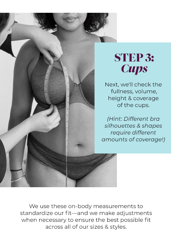 Step 3: Cups - Next, we''ll check the fullness, volume, height and coverage of the cups. (Hint: Different bra silhouettes and shapes require different amounts of coverage!)