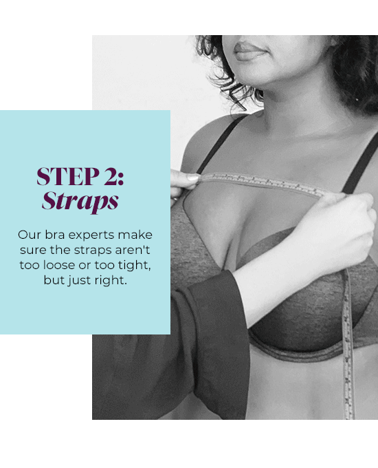 Step 2: Straps - Our bra experts make sure the straps aren''t too loose or too tight, but just right.