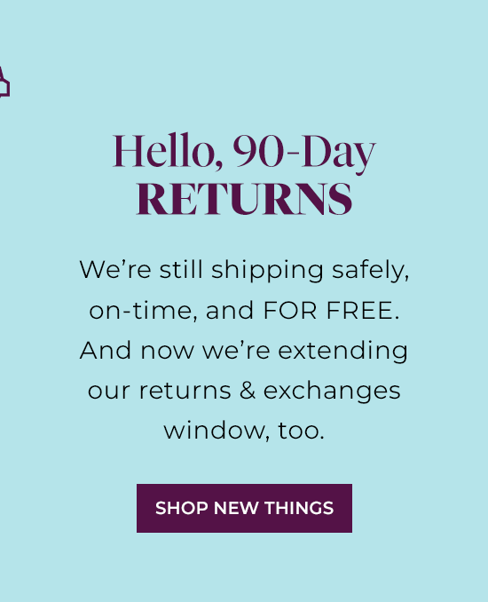 Hello, 90-Day Returns - We're still shipping safely, on-time, and FOR FREE. And now we're extending our returns and exchanges window, too.