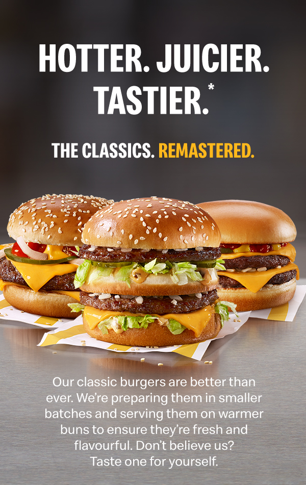 Hotter. Juicier. Tastier*. THE CLASSICS. REMASTERED.Our classic burgers are better than ever. We're preparing them in smaller batches and serving them on wwarmer buns to ensure they're fresh and flavourful. Don't believe us? Taste one for yourself.