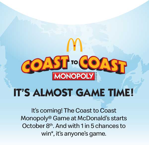 It’s coming! The COAST to COAST MONOPOLY® Game at McDonald’s starts October 8th. And with 1 in 5 chances to win*, it’s anyone’s game. 