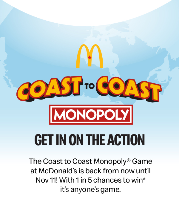 McDonald’s Coast-to-Coast Monopoly | Get in on the Action | The Coast to Coast Monopoly® Game at McDonald’s is back from now until Nov 11th. With 1 in 5 chances to win* it’s anyone’s game.