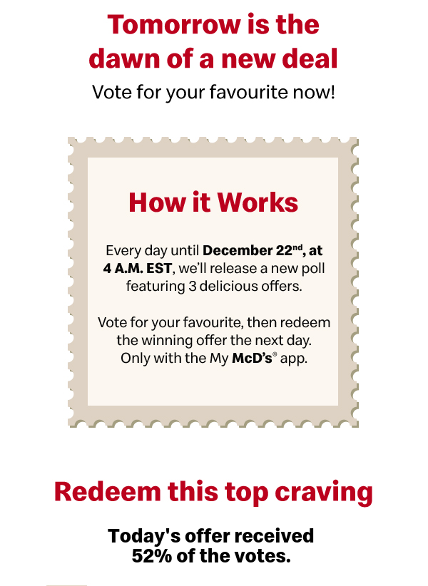 Vote Today. Enjoy Delicious Tomorrow Every day until December 22nd, at 4 A.M. EST, we’ll release a new poll featuring 3 delicious offers. Vote for your favourite, then redeem the winning offer the next day. Only with the My McD’s® app.