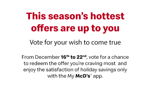 This season’s hottest offers are up to you | Vote for your wish to come true | From December 16th to 22nd, vote for a chance to redeem the offer you’re craving most and enjoy the satisfaction of holiday savings only with the My McD’s® app.