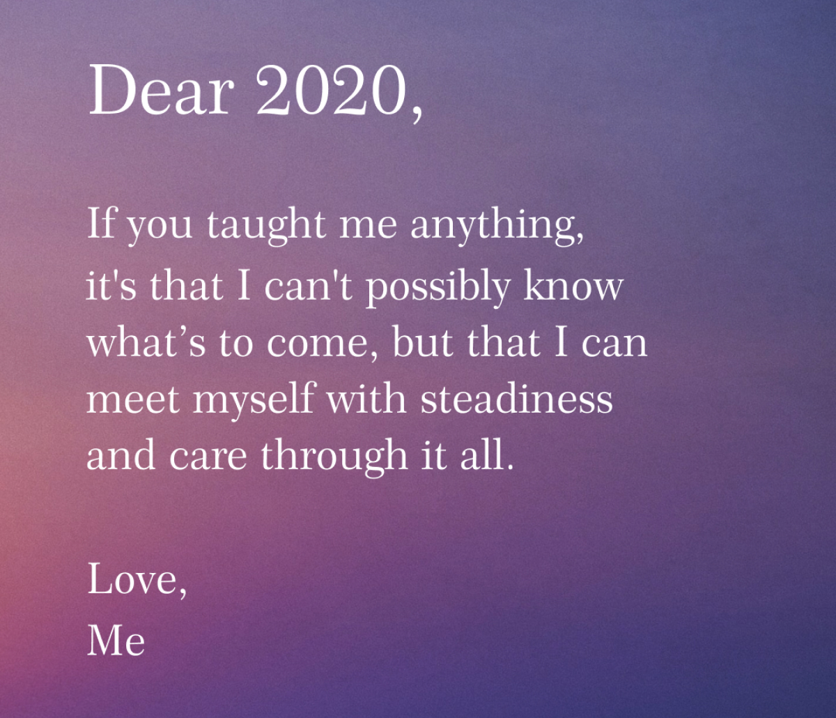 Dear 2020, If you Taught me anything, It''s that I can''t possibly know what''s to come, but what I can meet myself with steadiness and care throught it all. Love, Me