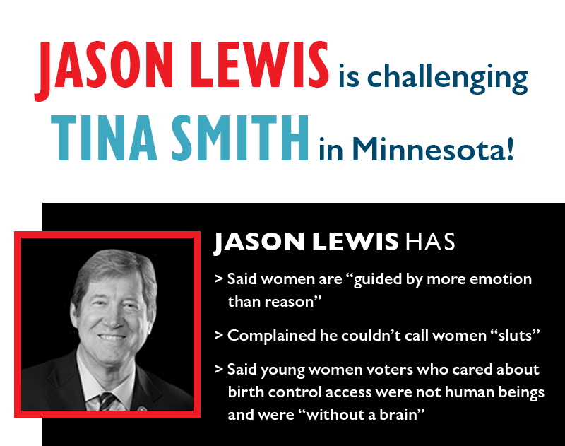 JASON LEWIS is challenging TINA SMITH in Minnesota!
JASON LEWIS has
>> Said women are guided by more emotion than reason
>> Complained he couldn't call women sluts
>> Said young women voters who cared about birth control access were not human beings and were without a brain