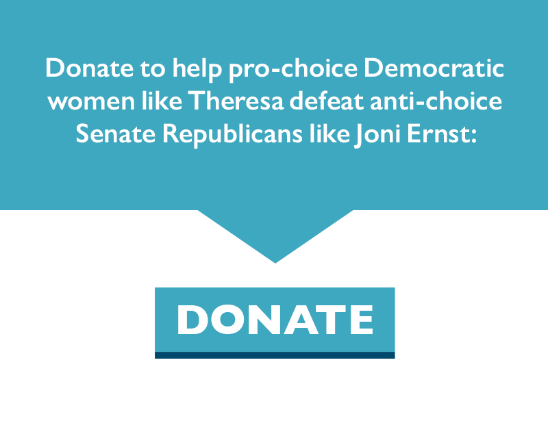 Donate to help pro-choice Democratic women like Theresa defeat anti-choice Senate Republicans like Joni Ernst.