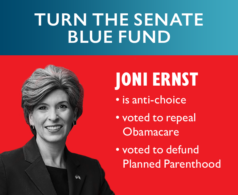 TURN THE SENATE BLUE FUND. Joni Ernst:
	is anti-choice
	voted to repeal Obamacare
	voted to defund Planned Parenthood
