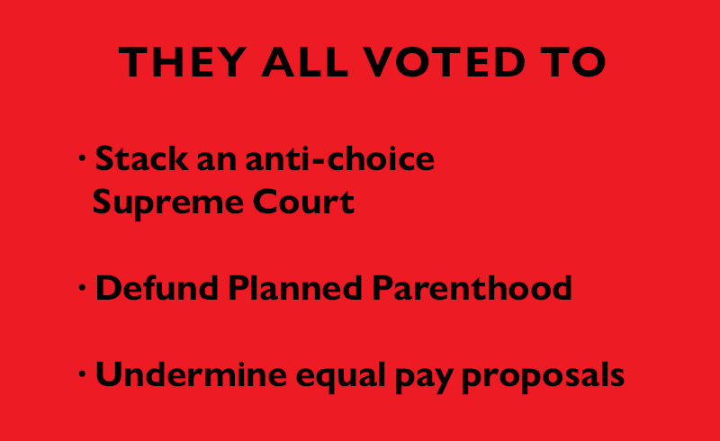 They ALL voted to:
Stack an anti-choice Supreme Court
Defund Planned Parenthood
Undermine equal pay proposals