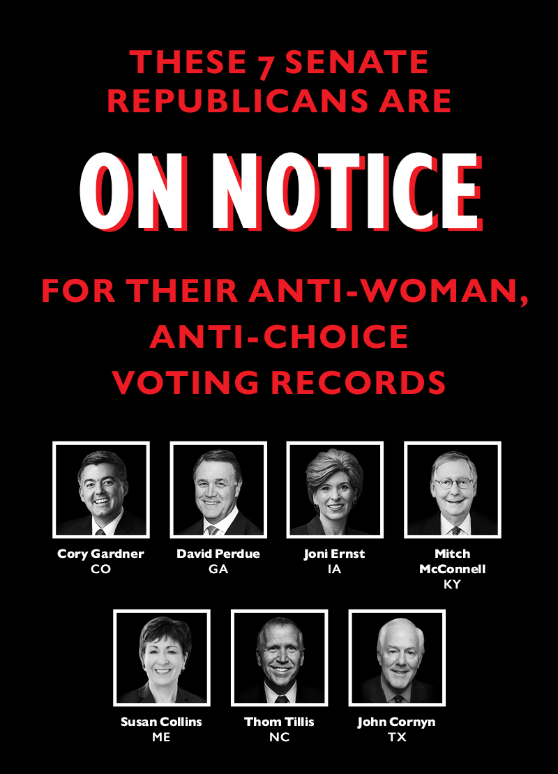 These seven Senate Republicans are ON NOTICE for their anti-woman, anti-choice voting records:
John Cornyn (TX)
Thom Tillis (NC)
Susan Collins (ME)
Joni Ernst (IA)
Cory Gardner (CO)
Mitch McConnell (KY)
David Perdue (GA)