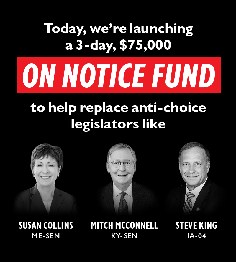 Today, we're launching a three day, $75,000
ON NOTICE FUND
to help replace anti-choice legislators like
Senator Mitch McConnell (KY), Senator Susan Collins (ME), and Rep. Steve King (IA-04).
