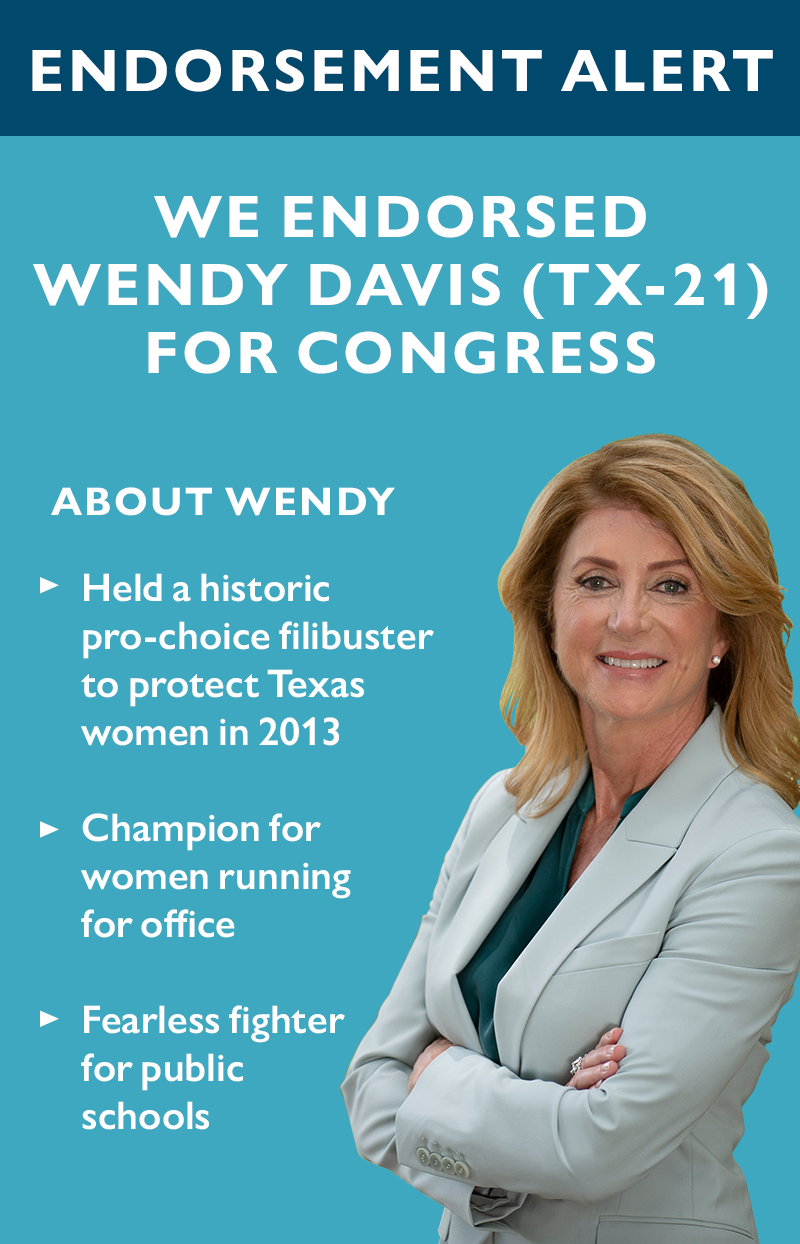 ENDORSEMENT ALERT

We endorsed Wendy Davis (TX-21) for Congress.

About Wendy:

>> Held a historic pro-choice filibuster to protect Texas women in 2013
>> Champion for women running for office
>> Fearless fighter for public schools