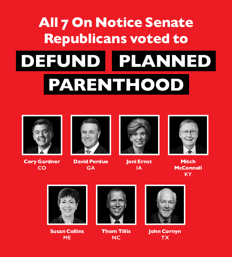 All seven On Notice Senate Republicans voted to DEFUND PLANNED PARENTHOOD:
 
Cory Gardner (CO)
David Perdue (GA)
Joni Ernst (IA)
Mitch McConnell (KY)
Susan Collins (ME)
Thom Tillis (NC)
John Cornyn (TX)