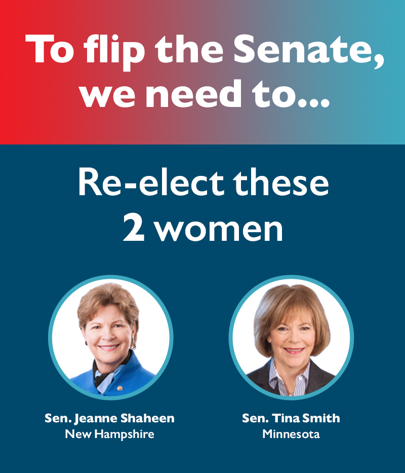To flip the Senate, we need to 
Re-elect these two women
Sens. Tina Smith (MN) and Jeanne Shaheen (NH)