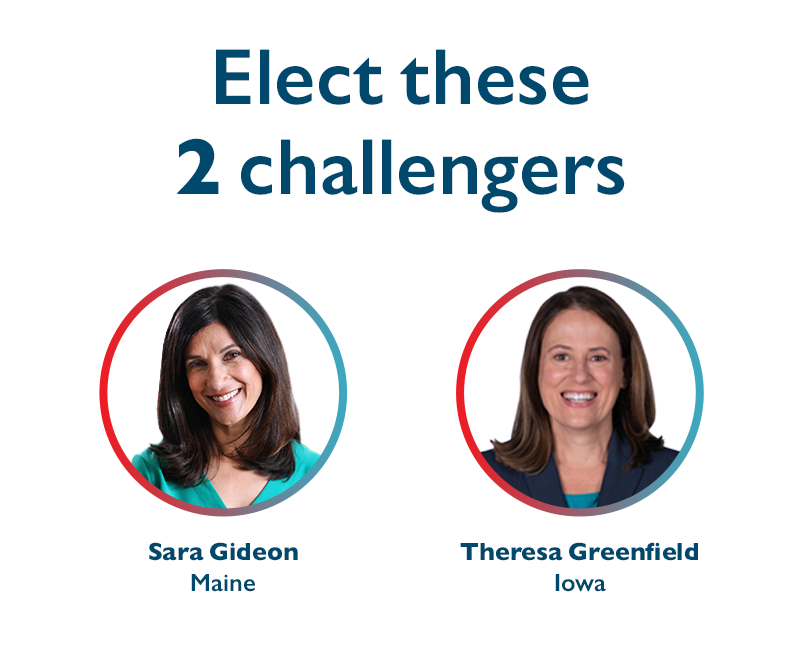 Elect these 2 challengers
Sara Gideon (ME) and Theresa Greenfield (IA)