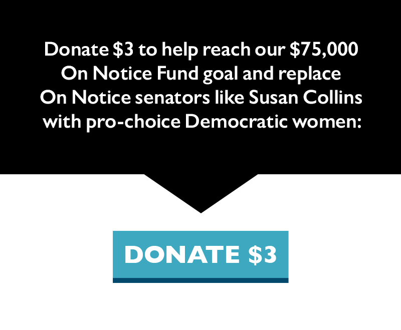 Donate $3 to help reach our $75,000 On Notice Fund goal and replace On Notice senators like Susan Collins with pro-choice Democratic women.