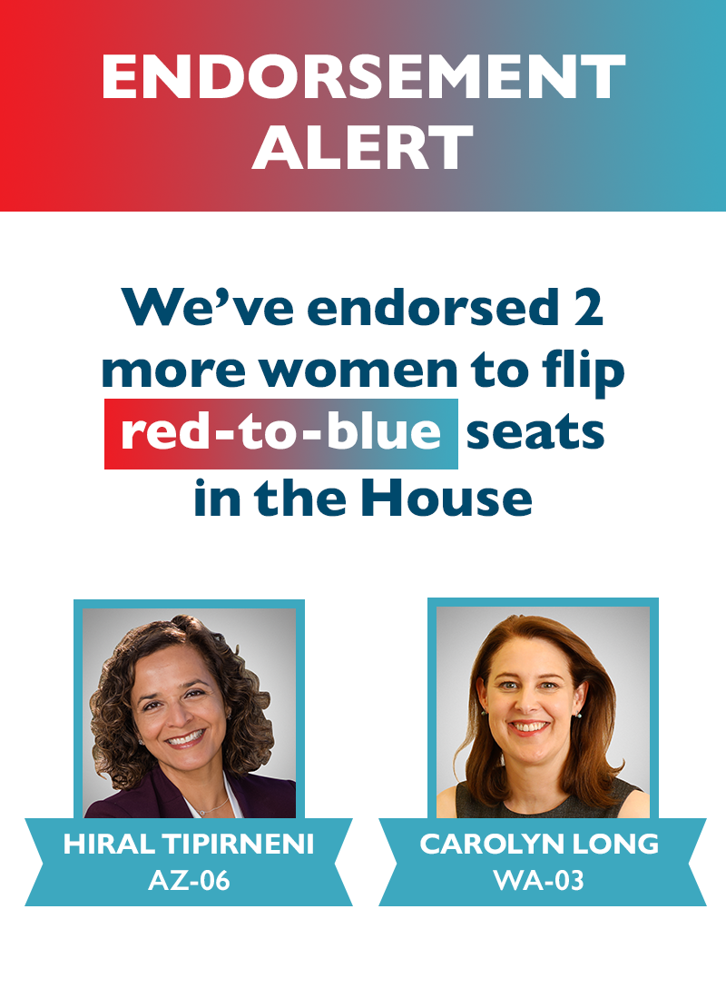 ENDORSEMENT ALERT 
We've endorsed two more women to flip red-to-blue seats in the House:
Hiral Tipirneni (AZ-06) and Carolyn Long (WA-03)