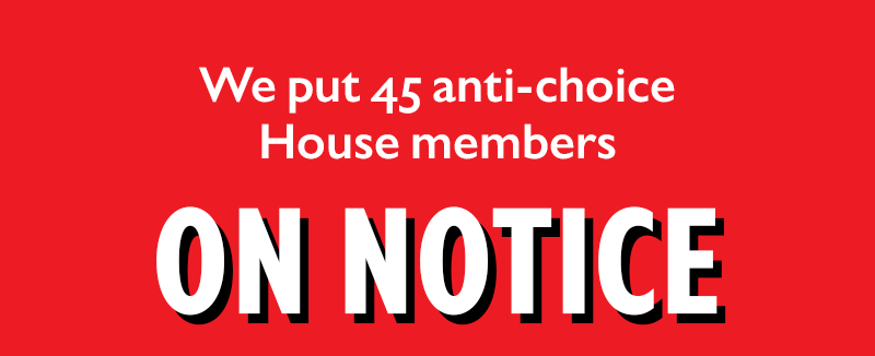 We put 45 anti-choice House members
ON NOTICE