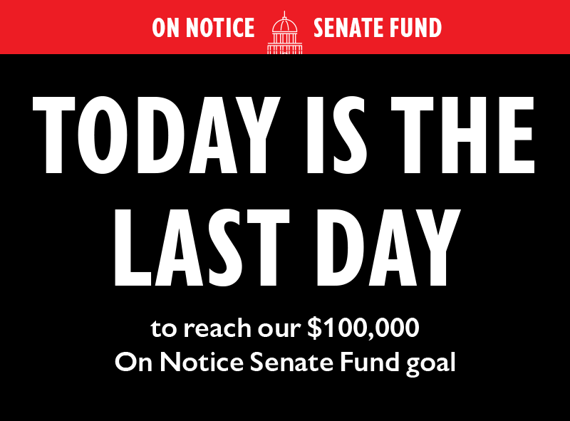 ON NOTICE SENATE FUND

TODAY IS THE LAST DAY to reach our $100,000 On Notice Senate Fund goal.